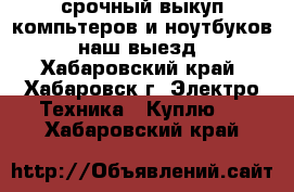 срочный выкуп компьтеров и ноутбуков. наш выезд - Хабаровский край, Хабаровск г. Электро-Техника » Куплю   . Хабаровский край